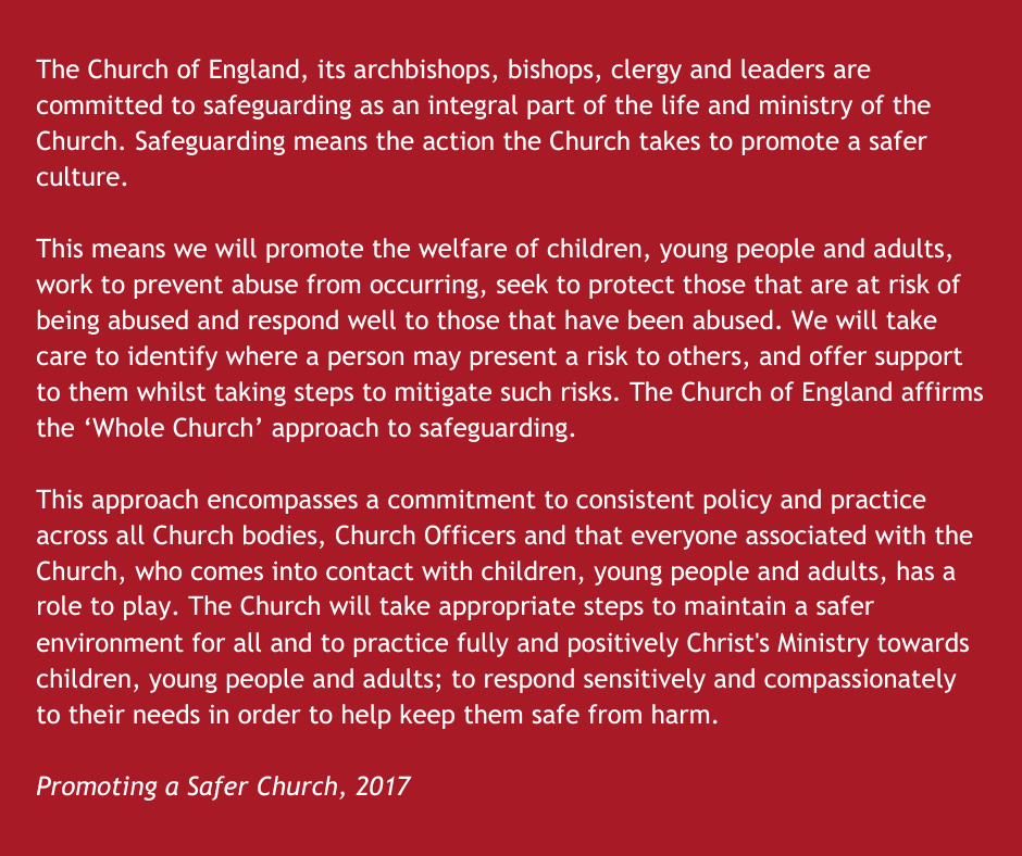 The Church of England, its archbishops, bishops, clergy and leaders are committed to safeguarding as an integral part of the life and ministry of the Church. Safeguarding means the action the Church takes to promote a safer culture.  This means we will promote the welfare of children, young people and adults, work to prevent abuse from occurring, seek to protect those that are at risk of being abused and respond well to those that have been abused. We will take care to identify where a person may present a risk to others, and offer support to them whilst taking steps to mitigate such risks. The Church of England affirms the ‘Whole Church’ approach to safeguarding.  This approach encompasses a commitment to consistent policy and practice across all Church bodies, Church Officers and that everyone associated with the Church, who comes into contact with children, young people and adults, has a role to play. The Church will take appropriate steps to maintain a safer environment for all and to practice fully and positively Christ's Ministry towards children, young people and adults; to respond sensitively and compassionately to their needs in order to help keep them safe from harm.  Promoting a Safer Church, 2017